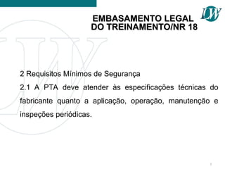 2 Requisitos Mínimos de Segurança
2.1 A PTA deve atender às especificações técnicas do
fabricante quanto a aplicação, operação, manutenção e
inspeções periódicas.
5
EMBASAMENTO LEGAL
EMBASAMENTO LEGAL
DO TREINAMENTO/NR 18
DO TREINAMENTO/NR 18
 
