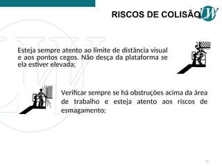 RISCOS DE COLISÃO
Esteja sempre atento ao limite de distância visual
e aos pontos cegos. Não desça da plataforma se
ela estiver elevada;
Verificar sempre se há obstruções acima da área
de trabalho e esteja atento aos riscos de
esmagamento;
51
 