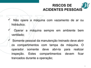 RISCOS DE
ACIDENTES PESSOAIS
 Não opere a máquina com vazamento de ar ou
hidráulico;
 Operar a máquina sempre em ambiente bem
ventilado;
 Somente pessoal da manutenção treinado deve abrir
os compartimentos com tampa da máquina. O
operador somente deve abri-la para realizar
inspeção. Estes compartimentos devem ficar
trancados durante a operação;
53
 
