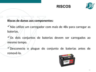 Riscos de danos aos componentes:
Não utilize um carregador com mais de 48v para carregar as
baterias.
Os dois conjuntos de baterias devem ser carregados ao
mesmo tempo.
Desconecte o plugue do conjunto de baterias antes de
removê-lo.
RISCOS
55
 