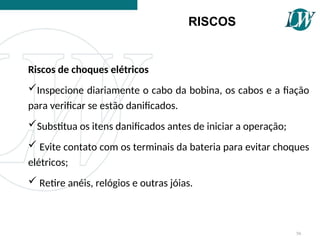 Riscos de choques elétricos
Inspecione diariamente o cabo da bobina, os cabos e a fiação
para verificar se estão danificados.
Substitua os itens danificados antes de iniciar a operação;
 Evite contato com os terminais da bateria para evitar choques
elétricos;
 Retire anéis, relógios e outras jóias.
RISCOS
56
 