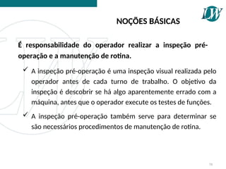 A inspeção pré-operação é uma inspeção visual realizada pelo
operador antes de cada turno de trabalho. O objetivo da
inspeção é descobrir se há algo aparentemente errado com a
máquina, antes que o operador execute os testes de funções.
 A inspeção pré-operação também serve para determinar se
são necessários procedimentos de manutenção de rotina.
NOÇÕES BÁSICAS
58
É responsabilidade do operador realizar a inspeção pré-
operação e a manutenção de rotina.
 