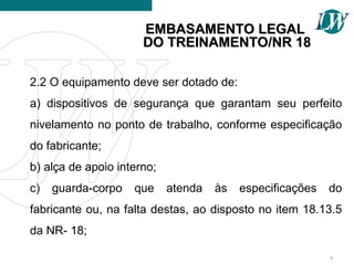 2.2 O equipamento deve ser dotado de:
a) dispositivos de segurança que garantam seu perfeito
nivelamento no ponto de trabalho, conforme especificação
do fabricante;
b) alça de apoio interno;
c) guarda-corpo que atenda às especificações do
fabricante ou, na falta destas, ao disposto no item 18.13.5
da NR- 18;
6
EMBASAMENTO LEGAL
EMBASAMENTO LEGAL
DO TREINAMENTO/NR 18
DO TREINAMENTO/NR 18
 