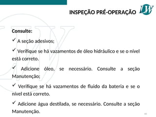 Consulte:
 A seção adesivos;
 Verifique se há vazamentos de óleo hidráulico e se o nível
está correto.
 Adicione óleo, se necessário. Consulte a seção
Manutenção;
 Verifique se há vazamentos de fluido da bateria e se o
nível está correto.
 Adicione água destilada, se necessário. Consulte a seção
Manutenção.
INSPEÇÃO PRÉ-OPERAÇÃO
60
 