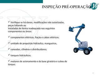  Verifique se há danos, modificações não autorizadas,
peças faltando ou
instaladas de forma inadequada nos seguintes
componentes ou áreas:
 componentes elétricos, fiação e cabos elétricos;
 unidade de propulsão hidráulica, mangueiras,
 conexões, cilindros e distribuidores;
 tanques hidráulicos;
 motores de acionamento e da base giratória e cubos de
torque;
INSPEÇÃO PRÉ-OPERAÇÃO
61
 