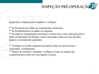 Inspecione a máquina por completo e verifique:
 Se há trincas em soldas ou componentes estruturais;
 Se há deformações ou danos na máquina;
 Se todos os componentes estruturais e outros itens vitais estão presentes e
todos os elementos de fixação e pinos associados estão nos seus devidos
lugares e corretamente apertados;
 Verifique se os dois conjuntos de bateria estão no local correto e
conectados corretamente;
 Depois de concluir a inspeção, verifique se todas as tampas dos
compartimentos estão nos seus lugares e presas.
INSPEÇÃO PRÉ-OPERAÇÃO
63
 