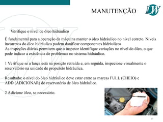 É fundamental para a operação da máquina manter o óleo hidráulico no nível correto. Níveis
incorretos do óleo hidráulico podem danificar componentes hidráulicos
As inspeções diárias permitem que o inspetor identifique variações no nível do óleo, o que
pode indicar a existência de problemas no sistema hidráulico.
1 Verifique se a lança está na posição retraída e, em seguida, inspecione visualmente o
reservatório na unidade de propulsão hidráulica.
Resultado: o nível do óleo hidráulico deve estar entre as marcas FULL (CHEIO) e
ADD (ADICIONAR) do reservatório de óleo hidráulico.
2 Adicione óleo, se necessário.
Verifique o nível de óleo hidráulico
MANUTENÇÃO
65
 