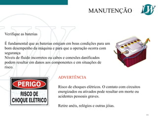 Verifique as baterias
É fundamental que as baterias estejam em boas condições para um
bom desempenho da máquina e para que a operação ocorra com
segurança
Níveis de fluido incorretos ou cabos e conexões danificados
podem resultar em danos aos componentes e em situações de
risco.
ADVERTÊNCIA
Risco de choques elétricos. O contato com circuitos
energizados ou ativados pode resultar em morte ou
acidentes pessoais graves.
Retire anéis, relógios e outras jóias.
MANUTENÇÃO
66
 