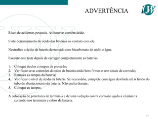 Risco de acidentes pessoais. As baterias contêm ácido.
Evite derramamento do ácido das baterias ou contato com ele.
Neutralize o ácido de bateria derramado com bicarbonato de sódio e água.
Execute este teste depois de carregar completamente as baterias.
1. Coloque óculos e roupas de proteção;
2. Verifique se as conexões do cabo da bateria estão bem firmes e sem sinais de corrosão;
3. Remova as tampas da bateria;
4. Verifique o nível de ácido da bateria. Se necessário, complete com água destilada até o fundo do
tubo de abastecimento da bateria. Não encha demais;
5. Coloque as tampas.
A colocação de protetores de terminais e de uma vedação contra corrosão ajuda a eliminar a
corrosão nos terminais e cabos da bateria.
ADVERTÊNCIA
67
 