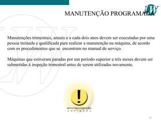 Manutenções trimestrais, anuais e a cada dois anos devem ser executadas por uma
pessoa treinada e qualificada para realizar a manutenção na máquina, de acordo
com os procedimentos que se encontram no manual de serviço.
Máquinas que estiveram paradas por um período superior a três meses devem ser
submetidas à inspeção trimestral antes de serem utilizadas novamente.
MANUTENÇÃO PROGRAMADA
68
 