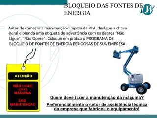 Quem deve fazer a manutenção da máquina?
Preferencialmente o setor de assistência técnica
da empresa que fabricou o equipamento!
BLOQUEIO DAS FONTES DE
ENERGIA
Antes de começar a manutenção/limpeza da PTA, desligue a chave
geral e prenda uma etiqueta de advertência com os dizeres "Não
Ligue", "Não Opere“. Coloque em prática o PROGRAMA DE
PROGRAMA DE
BLOQUEIO DE FONTES DE ENERGIA PERIGOSAS DE SUA EMPRESA.
BLOQUEIO DE FONTES DE ENERGIA PERIGOSAS DE SUA EMPRESA.
69
 