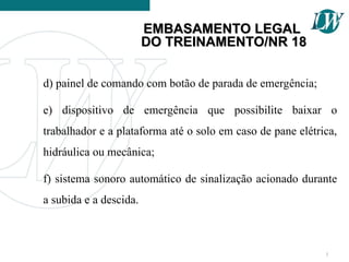 d) painel de comando com botão de parada de emergência;
e) dispositivo de emergência que possibilite baixar o
trabalhador e a plataforma até o solo em caso de pane elétrica,
hidráulica ou mecânica;
f) sistema sonoro automático de sinalização acionado durante
a subida e a descida.
7
EMBASAMENTO LEGAL
EMBASAMENTO LEGAL
DO TREINAMENTO/NR 18
DO TREINAMENTO/NR 18
 