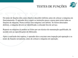 Os testes de funções têm como objetivo descobrir defeitos antes de colocar a máquina em
funcionamento. O operador deve seguir as instruções passo a passo para testar todas as
funções da máquina. Nunca utilize uma máquina com defeito. Se forem detectados
defeitos, a máquina deverá ser identificada e colocada fora de serviço.
Reparos na máquina só podem ser feitos por um técnico de manutenção qualificado, de
acordo com as especificações do fabricante.
Após a conclusão dos reparos, o operador deve executar uma inspeção pré-operação e os
testes de funções novamente, antes de colocar a máquina em operação.
TESTES DE FUNÇÕES
70
 