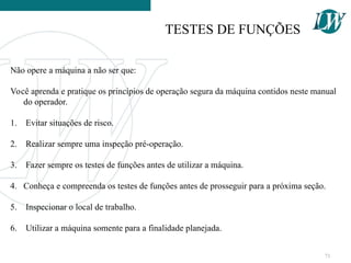 Não opere a máquina a não ser que:
Você aprenda e pratique os princípios de operação segura da máquina contidos neste manual
do operador.
1. Evitar situações de risco.
2. Realizar sempre uma inspeção pré-operação.
3. Fazer sempre os testes de funções antes de utilizar a máquina.
4. Conheça e compreenda os testes de funções antes de prosseguir para a próxima seção.
5. Inspecionar o local de trabalho.
6. Utilizar a máquina somente para a finalidade planejada.
TESTES DE FUNÇÕES
71
 
