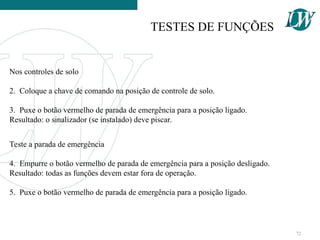 Nos controles de solo
2. Coloque a chave de comando na posição de controle de solo.
3. Puxe o botão vermelho de parada de emergência para a posição ligado.
Resultado: o sinalizador (se instalado) deve piscar.
Teste a parada de emergência
4. Empurre o botão vermelho de parada de emergência para a posição desligado.
Resultado: todas as funções devem estar fora de operação.
5. Puxe o botão vermelho de parada de emergência para a posição ligado.
TESTES DE FUNÇÕES
72
 