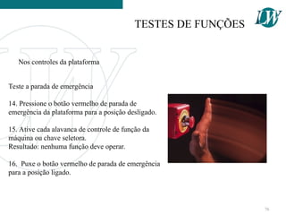 Teste a parada de emergência
14. Pressione o botão vermelho de parada de
emergência da plataforma para a posição desligado.
15. Ative cada alavanca de controle de função da
máquina ou chave seletora.
Resultado: nenhuma função deve operar.
16. Puxe o botão vermelho de parada de emergência
para a posição ligado.
Nos controles da plataforma
TESTES DE FUNÇÕES
76
 