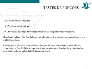 Teste as funções da máquina
19. Pressione a chave de pé.
20. Ative cada alavanca de controle de função da máquina ou chave seletora.
Resultado: todas as funções da lança e da plataforma devem funcionar, completando um
ciclo de operação.
Observação: Controle a velocidade das funções da lança ajustando o controlador de
velocidade de função da lança. As funções de movimento e direção não serão afetadas
pelo controlador de velocidade de função da lança.
TESTES DE FUNÇÕES
77
 