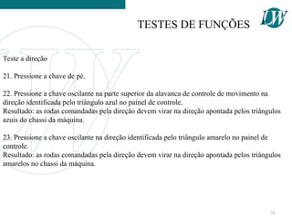 Teste a direção
21. Pressione a chave de pé.
22. Pressione a chave oscilante na parte superior da alavanca de controle de movimento na
direção identificada pelo triângulo azul no painel de controle.
Resultado: as rodas comandadas pela direção devem virar na direção apontada pelos triângulos
azuis do chassi da máquina.
23. Pressione a chave oscilante na direção identificada pelo triângulo amarelo no painel de
controle.
Resultado: as rodas comandadas pela direção devem virar na direção apontada pelos triângulos
amarelos no chassi da máquina.
TESTES DE FUNÇÕES
78
 