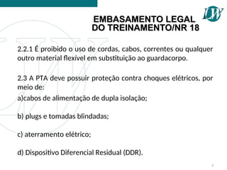 2.2.1 É proibido o uso de cordas, cabos, correntes ou qualquer
outro material flexível em substituição ao guardacorpo.
2.3 A PTA deve possuir proteção contra choques elétricos, por
meio de:
a)cabos de alimentação de dupla isolação;
b) plugs e tomadas blindadas;
c) aterramento elétrico;
d) Dispositivo Diferencial Residual (DDR).
8
EMBASAMENTO LEGAL
EMBASAMENTO LEGAL
DO TREINAMENTO/NR 18
DO TREINAMENTO/NR 18
 