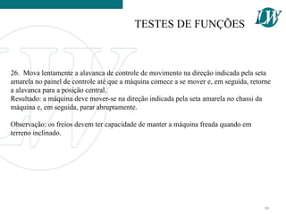 26. Mova lentamente a alavanca de controle de movimento na direção indicada pela seta
amarela no painel de controle até que a máquina comece a se mover e, em seguida, retorne
a alavanca para a posição central.
Resultado: a máquina deve mover-se na direção indicada pela seta amarela no chassi da
máquina e, em seguida, parar abruptamente.
Observação: os freios devem ter capacidade de manter a máquina freada quando em
terreno inclinado.
TESTES DE FUNÇÕES
80
 