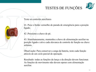 Teste os controles auxiliares
41. Puxe o botão vermelho de parada de emergência para a posição
ligado.
42 .Pressione a chave de pé.
43. Simultaneamente, mantenha a chave de alimentação auxiliar na
posição ligado e ative cada alavanca de controle de função ou chave
seletora.
Observação: Para conservar a carga da bateria, teste cada função
através de um ciclo parcial de operação.
Resultado: todas as funções da lança e da direção devem funcionar.
As funções de movimento não devem operar com alimentação
auxiliar.
TESTES DE FUNÇÕES
84
 