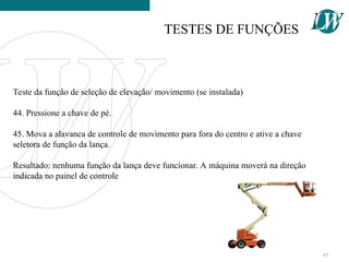Teste da função de seleção de elevação/ movimento (se instalada)
44. Pressione a chave de pé.
45. Mova a alavanca de controle de movimento para fora do centro e ative a chave
seletora de função da lança.
Resultado: nenhuma função da lança deve funcionar. A máquina moverá na direção
indicada no painel de controle
TESTES DE FUNÇÕES
85
 