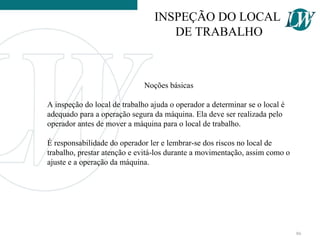 Noções básicas
A inspeção do local de trabalho ajuda o operador a determinar se o local é
adequado para a operação segura da máquina. Ela deve ser realizada pelo
operador antes de mover a máquina para o local de trabalho.
É responsabilidade do operador ler e lembrar-se dos riscos no local de
trabalho, prestar atenção e evitá-los durante a movimentação, assim como o
ajuste e a operação da máquina.
INSPEÇÃO DO LOCAL
DE TRABALHO
86
 