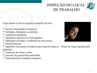 Fique atento e evite as seguintes situações de risco:
 declives acentuados ou buracos;
 lombadas, obstruções ou detritos;
 superfícies inclinadas;
 superfícies instáveis ou escorregadias;
 obstruções elevadas e condutores de alta tensão;
 locais perigosos;
 superfície com pouca resistência para suportar todas as forças de carga impostas pela
máquina;
 condições de clima e vento;
 presença de pessoal não autorizado;
 outras possíveis condições inseguras.
INSPEÇÃO DO LOCAL
DE TRABALHO
87
 