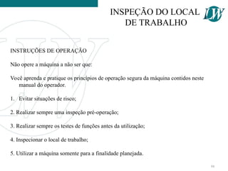 INSTRUÇÕES DE OPERAÇÃO
Não opere a máquina a não ser que:
Você aprenda e pratique os princípios de operação segura da máquina contidos neste
manual do operador.
1. Evitar situações de risco;
2. Realizar sempre uma inspeção pré-operação;
3. Realizar sempre os testes de funções antes da utilização;
4. Inspecionar o local de trabalho;
5. Utilizar a máquina somente para a finalidade planejada.
INSPEÇÃO DO LOCAL
DE TRABALHO
88
 