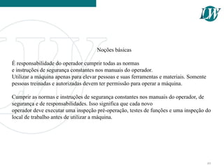 Noções básicas
É responsabilidade do operador cumprir todas as normas
e instruções de segurança constantes nos manuais do operador.
Utilizar a máquina apenas para elevar pessoas e suas ferramentas e materiais. Somente
pessoas treinadas e autorizadas devem ter permissão para operar a máquina.
Cumprir as normas e instruções de segurança constantes nos manuais do operador, de
segurança e de responsabilidades. Isso significa que cada novo
operador deve executar uma inspeção pré-operação, testes de funções e uma inspeção do
local de trabalho antes de utilizar a máquina.
89
 