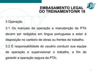 3 Operação
3.1 Os manuais de operação e manutenção da PTA
devem ser redigidos em língua portuguesa e estar à
disposição no canteiro de obras ou frentes de trabalho.
3.2 É responsabilidade do usuário conduzir sua equipe
de operação e supervisionar o trabalho, a fim de
garantir a operação segura da PTA;
9
EMBASAMENTO LEGAL
EMBASAMENTO LEGAL
DO TREINAMENTO/NR 18
DO TREINAMENTO/NR 18
 