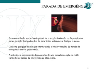 Pressione o botão vermelho de parada de emergência do solo ou da plataforma
para a posição desligado a fim de parar todas as funções e desligar o motor.
Conserte qualquer função que opere quando o botão vermelho de parada de
emergência estiver pressionado.
A seleção e o acionamento dos controles de solo cancelam a ação do botão
vermelho de parada de emergência da plataforma.
PARADA DE EMERGÊNGIA
90
 