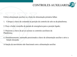 Utilize alimentação auxiliar se a fonte de alimentação primária falhar.
1. Coloque a chave de comando na posição de controle de solo ou da plataforma;
2. Puxe o botão vermelho de parada de emergência para a posição ligado;
3. Pressione a chave de pé ao acionar os controles auxiliares da
Plataforma;
4. Simultaneamente, mantenha pressionada a chave de alimentação auxiliar e ative a
função desejada.
A função de movimento não funcionará com a alimentação auxiliar.
CONTROLES AUXILIARES
91
 