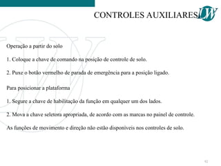 Operação a partir do solo
1. Coloque a chave de comando na posição de controle de solo.
2. Puxe o botão vermelho de parada de emergência para a posição ligado.
Para posicionar a plataforma
1. Segure a chave de habilitação da função em qualquer um dos lados.
2. Mova a chave seletora apropriada, de acordo com as marcas no painel de controle.
As funções de movimento e direção não estão disponíveis nos controles de solo.
CONTROLES AUXILIARES
92
 