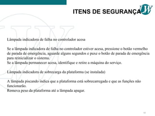 Lâmpada indicadora de falha no controlador acesa
Se a lâmpada indicadora de falha no controlador estiver acesa, pressione o botão vermelho
de parada de emergência, aguarde alguns segundos e puxe o botão de parada de emergência
para reinicializar o sistema.
Se a lâmpada permanecer acesa, identifique e retire a máquina do serviço.
Lâmpada indicadora de sobrecarga da plataforma (se instalada)
A lâmpada piscando indica que a plataforma está sobrecarregada e que as funções não
funcionarão.
Remova peso da plataforma até a lâmpada apagar.
ITENS DE SEGURANÇA
95
 