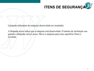 Lâmpada indicadora de máquina desnivelada (se instalada)
A lâmpada acesa indica que a máquina está desnivelada. O alarme de inclinação soa
quando a lâmpada estiver acesa. Mova a máquina para uma superfície firme e
nivelada.
ITENS DE SEGURANÇA
96
 