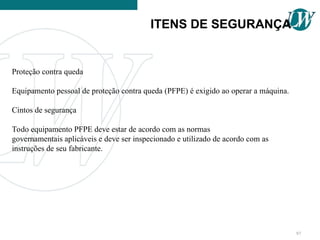 Proteção contra queda
Equipamento pessoal de proteção contra queda (PFPE) é exigido ao operar a máquina.
Cintos de segurança
Todo equipamento PFPE deve estar de acordo com as normas
governamentais aplicáveis e deve ser inspecionado e utilizado de acordo com as
instruções de seu fabricante.
ITENS DE SEGURANÇA
97
 