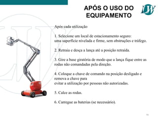 Após cada utilização
1. Selecione um local de estacionamento seguro:
uma superfície nivelada e firme, sem obstruções e tráfego.
2. Retraia e desça a lança até a posição retraída.
3. Gire a base giratória de modo que a lança fique entre as
rodas não comandadas pela direção.
4. Coloque a chave de comando na posição desligado e
remova a chave para
evitar a utilização por pessoas não autorizadas.
5. Calce as rodas.
6. Carregue as baterias (se necessário).
APÓS O USO DO
EQUIPAMENTO
98
 