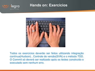 Hands on: Exercicios Todos os exercicios deverão ser feitos utilizando integração contínua(Hudson) , Controle de versão(SVN) e o método TDD. O Commit só deverá ser realizado após os testes construído e executado sem nenhum erro. 