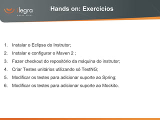 Hands on: Exercicios Instalar o Eclipse do Instrutor; Instalar e configurar o Maven 2 ; Fazer checkout do repositório da máquina do instrutor; Criar Testes unitários utilizando só TestNG; Modificar os testes para adicionar suporte ao Spring; Modificar os testes para adicionar suporte ao Mockito. 