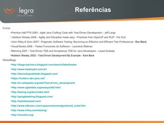 Referências Livros: Prentice Hall PTR 2005 -  Agile Java Crafting Code with Test-Driven Development - Jeff Langr Addison Wesley 2006 - Agility and Discipline made easy - Practices from OpenUP and RUP - Per Krol John Wiley & Sons 2007 - Pragmatic Software Testing: Becoming an Effective and Efficient Test Professional -  Rex Black Visual Books 2008 – Testes Funcionais de Software – Leonardo Molinari Manning 2007 -  Test Driven TDD and Acceptance TDD for Java Developers - Lasse K oskela Addison Wesley 2002 - Test-Driven Development By Example - Kent Beck Sites/Blogs: http://diego-pacheco.blogspot.com/search/label/testes http://www.testexpert.com.br/ http://diariodaqualidade.blogspot.com/ https://hudson.dev.java.net/ http://en.wikipedia.org/wiki/Test-driven_development http://www.agiledata.org/essays/tdd.html http://testng.org/doc/index.html http://googletesting.blogspot.com/ http://testobsessed.com/ http://www.wthreex.com/rup/process/modguide/md_untst.htm http://www.infoq.com/testing/ http://mockito.org/ 