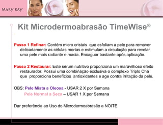 Kit Microdermoabrasão TimeWise®
.

Passo 1 Refinar: Contém micro cristais que esfoliam a pele para remover
   delicadamente as células mortas e estimulam a circulação para revelar
   uma pele mais radiante e macia. Enxaguar bastante após aplicação.

Passo 2 Restaurar: Este sérum nutritivo proporciona um maravilhoso efeito
   restaurador. Possui uma combinação exclusiva o complexo Triplo Chá
   que proporciona benefícios antioxidantes e age contra irritação da pele.

OBS: Pele Mista a Oleosa - USAR 2 X por Semana
    Pele Normal a Seca – USAR 1 X por Semana

Dar preferência ao Uso do Microdermoabrasão a NOITE.
 