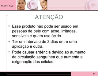 ATENÇÃO
• Esse produto não pode ser usado em
  pessoas de pele com acne, irritadas,
  sensíveis e quem usa ácido
• Ter um intervalo de 3 dias entre uma
  aplicação e outra.
• Pode causar ardência devido ao aumento
  da circulação sanguínea que aumenta a
  oxigenação das células.

                                           11
 