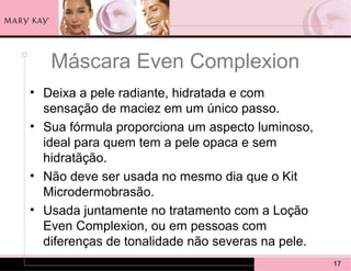 Máscara Even Complexion
• Deixa a pele radiante, hidratada e com
  sensação de maciez em um único passo.
• Sua fórmula proporciona um aspecto luminoso,
  ideal para quem tem a pele opaca e sem
  hidratãção.
• Não deve ser usada no mesmo dia que o Kit
  Microdermobrasão.
• Usada juntamente no tratamento com a Loção
  Even Complexion, ou em pessoas com
  diferenças de tonalidade não severas na pele.
                                                  17
 