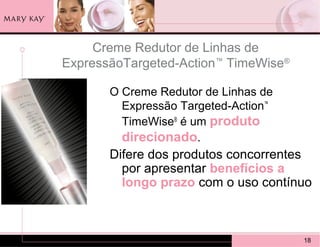 Creme Redutor de Linhas de
ExpressãoTargeted-Action™ TimeWise®

       O Creme Redutor de Linhas de
         Expressão Targeted-Action™
         TimeWise® é um produto
         direcionado.
       Difere dos produtos concorrentes
         por apresentar benefícios a
         longo prazo com o uso contínuo



                                      18
 