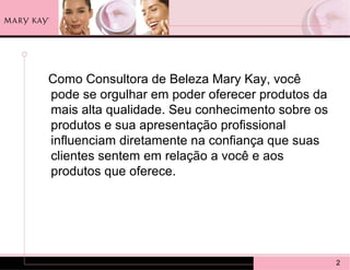 Como Consultora de Beleza Mary Kay, você
pode se orgulhar em poder oferecer produtos da
mais alta qualidade. Seu conhecimento sobre os
produtos e sua apresentação profissional
influenciam diretamente na confiança que suas
clientes sentem em relação a você e aos
produtos que oferece.




                                                 2
 