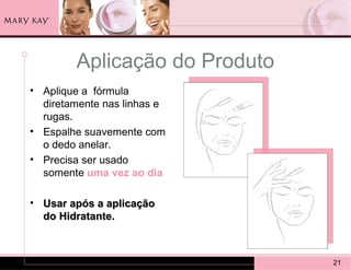Aplicação do Produto
• Aplique a fórmula
  diretamente nas linhas e
  rugas.
• Espalhe suavemente com
  o dedo anelar.
• Precisa ser usado
  somente uma vez ao dia

• Usar após a aplicação
  do Hidratante.



                               21
 
