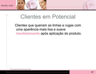 Clientes em Potencial
               Clientes que queiram as linhas e rugas com
               uma aparência mais lisa e suave
               imediatamente após aplicação do produto.




*   Após uso diário do produto durante o período de teste.


                                                             22
 