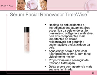 ®
Sérum Facial Renovador TimeWise
              • Repleto de anti-oxidantes e
                ingredientes que atuam na área
                específica da pele onde estão
                presentes o colágeno e a elastina,
                dois dos componentes mais
                importantes da derme,
                responsáveis por garantir a
                sustentação e a elasticidade da
                pele.
              • Ação lifting: deixa a pele com
                aparência mais firme, com tônus
                visivelmente melhor
              • Proporciona uma sensação de
                frescor e hidratação
              • Deixa a pele com aparência mais
                suave e iluminada.
                                                 23
 