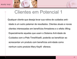 Clientes em Potencial 1
Qualquer cliente que deseja levar sua rotina de cuidados anti-

idade à um outro patamar de resultados. Clientes atuais e novas

clientes interessadas em benefícios firmadores e o efeito lifting.

Especialmente aquelas que usam o Sistema Anti-idade de

Cuidados com a Pele TimeWise®, poderão se beneficiar ao

acrescentar um produto com benefícios anti-idade como

nenhum outro produto Mary Kay® oferece.



                                                                     26
 